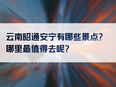 云南昭通安宁有哪些景点？哪里最值得去呢？