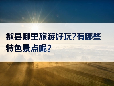 歙县哪里旅游好玩？有哪些特色景点呢？