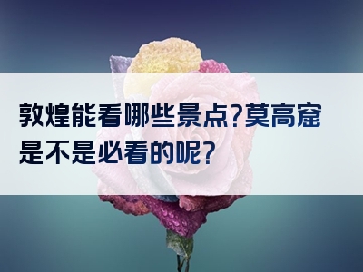 敦煌能看哪些景点？莫高窟是不是必看的呢？