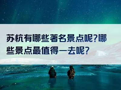 苏杭有哪些著名景点呢？哪些景点最值得一去呢？