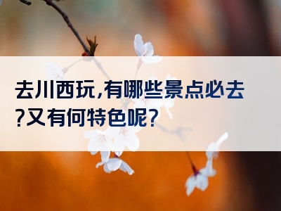 去川西玩，有哪些景点必去？又有何特色呢？