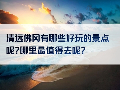 清远佛冈有哪些好玩的景点呢？哪里最值得去呢？