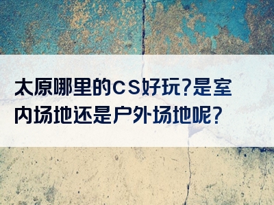 太原哪里的cs好玩？是室内场地还是户外场地呢？