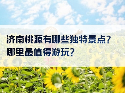济南桃源有哪些独特景点？哪里最值得游玩？