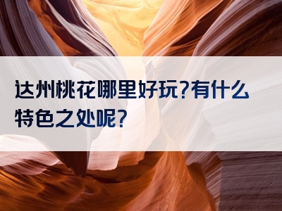 达州桃花哪里好玩？有什么特色之处呢？