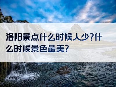 洛阳景点什么时候人少？什么时候景色最美？