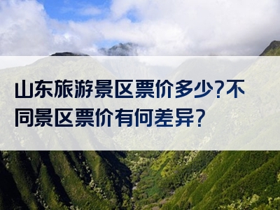 山东旅游景区票价多少？不同景区票价有何差异？