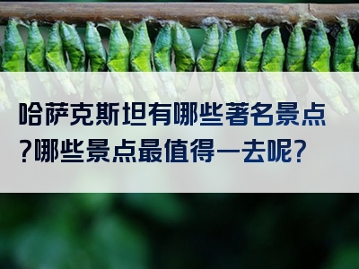 哈萨克斯坦有哪些著名景点？哪些景点最值得一去呢？