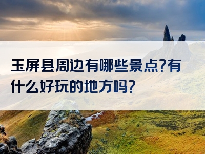 玉屏县周边有哪些景点？有什么好玩的地方吗？