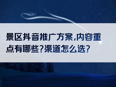 景区抖音推广方案，内容重点有哪些？渠道怎么选？