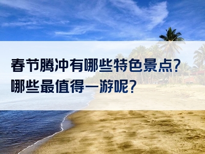 春节腾冲有哪些特色景点？哪些最值得一游呢？