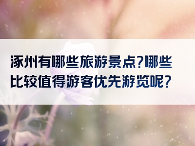 涿州有哪些旅游景点？哪些比较值得游客优先游览呢？