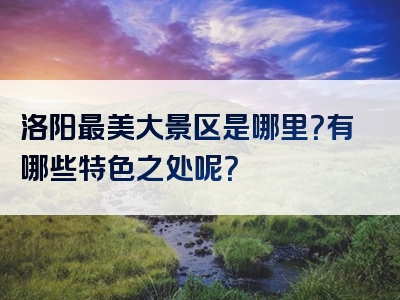 洛阳最美大景区是哪里？有哪些特色之处呢？