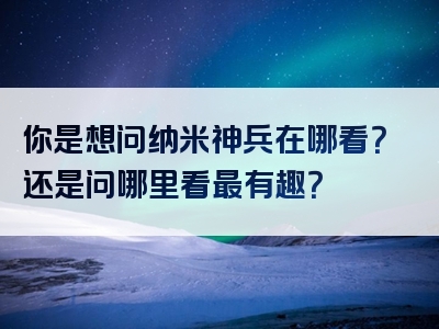 你是想问纳米神兵在哪看？还是问哪里看最有趣？