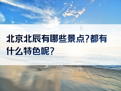 北京北辰有哪些景点？都有什么特色呢？