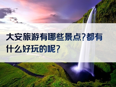 大安旅游有哪些景点？都有什么好玩的呢？
