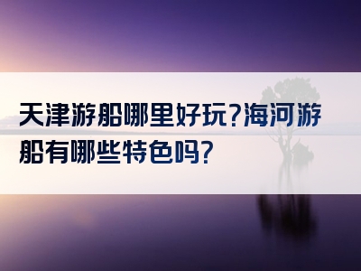 天津游船哪里好玩？海河游船有哪些特色吗？