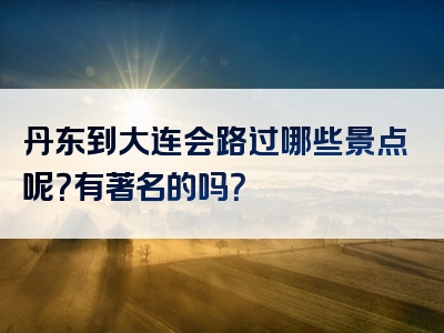 丹东到大连会路过哪些景点呢？有著名的吗？