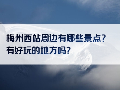梅州西站周边有哪些景点？有好玩的地方吗？