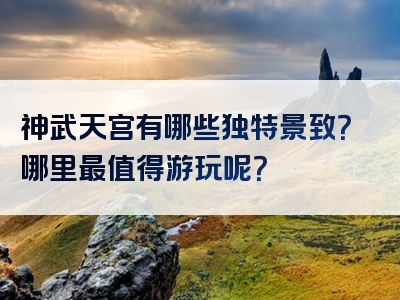 神武天宫有哪些独特景致？哪里最值得游玩呢？