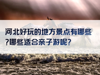 河北好玩的地方景点有哪些？哪些适合亲子游呢？