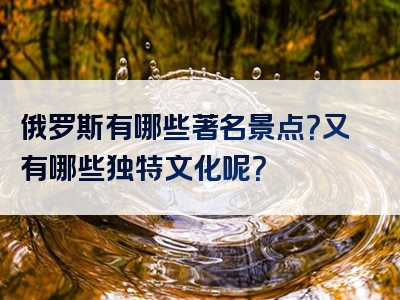 俄罗斯有哪些著名景点？又有哪些独特文化呢？