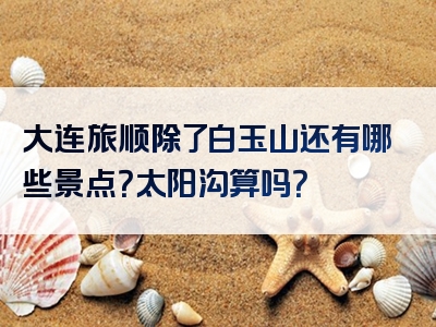 大连旅顺除了白玉山还有哪些景点？太阳沟算吗？