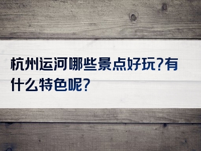 杭州运河哪些景点好玩？有什么特色呢？