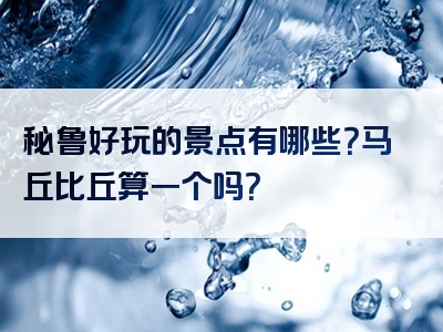 秘鲁好玩的景点有哪些？马丘比丘算一个吗？