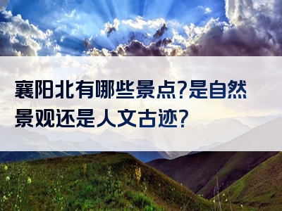 襄阳北有哪些景点？是自然景观还是人文古迹？