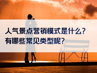 人气景点营销模式是什么？有哪些常见类型呢？