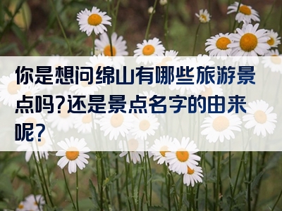 你是想问绵山有哪些旅游景点吗？还是景点名字的由来呢？