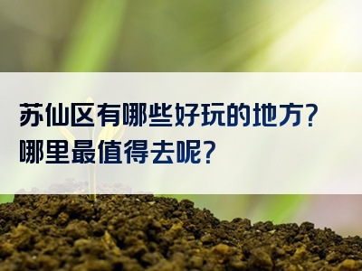 苏仙区有哪些好玩的地方？哪里最值得去呢？