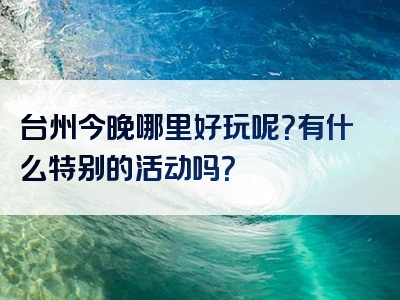 台州今晚哪里好玩呢？有什么特别的活动吗？