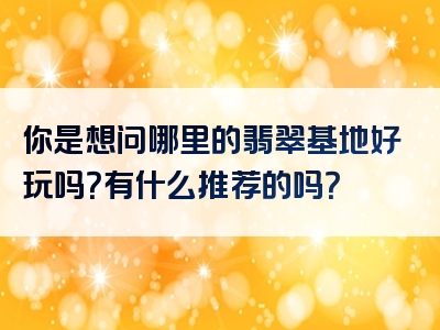 你是想问哪里的翡翠基地好玩吗？有什么推荐的吗？