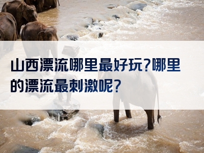 山西漂流哪里最好玩？哪里的漂流最刺激呢？