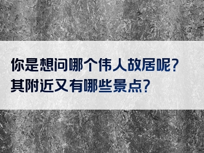 你是想问哪个伟人故居呢？其附近又有哪些景点？