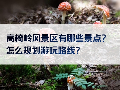 高椅岭风景区有哪些景点？怎么规划游玩路线？