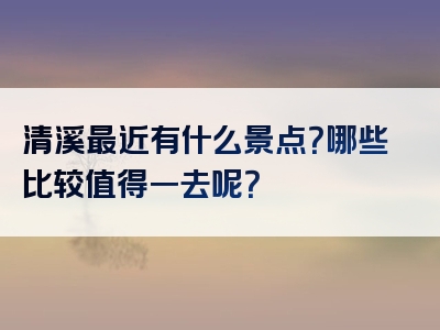 清溪最近有什么景点？哪些比较值得一去呢？