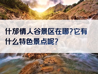 什邡情人谷景区在哪？它有什么特色景点呢？