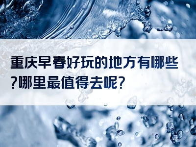 重庆早春好玩的地方有哪些？哪里最值得去呢？