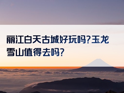 丽江白天古城好玩吗？玉龙雪山值得去吗？