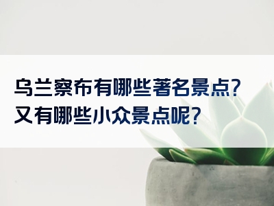 乌兰察布有哪些著名景点？又有哪些小众景点呢？