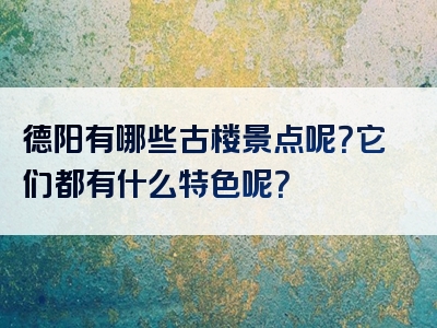德阳有哪些古楼景点呢？它们都有什么特色呢？