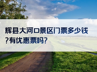 辉县大河口景区门票多少钱？有优惠票吗？