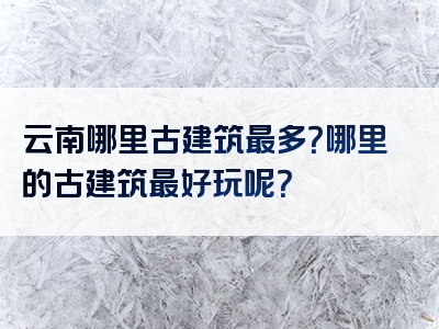 云南哪里古建筑最多？哪里的古建筑最好玩呢？
