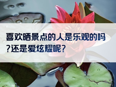 喜欢晒景点的人是乐观的吗？还是爱炫耀呢？