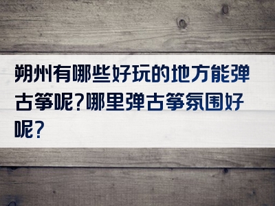 朔州有哪些好玩的地方能弹古筝呢？哪里弹古筝氛围好呢？