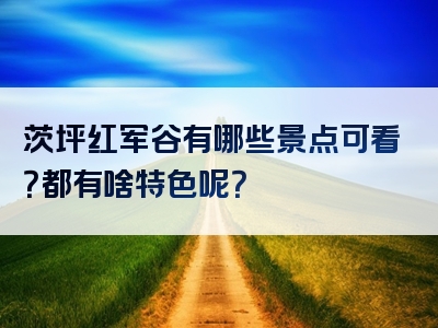 茨坪红军谷有哪些景点可看？都有啥特色呢？