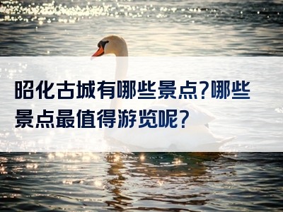 昭化古城有哪些景点？哪些景点最值得游览呢？